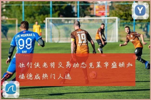 独行侠老将交易动态克莱华盛顿加福德成热门人选