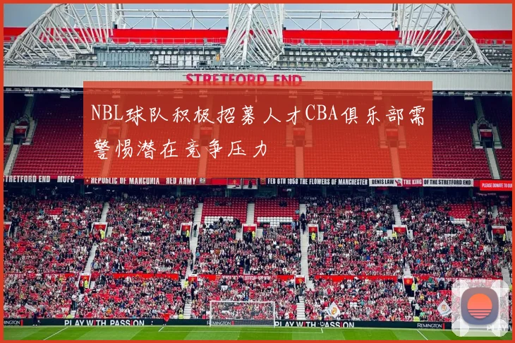 NBL球队积极招募人才CBA俱乐部需警惕潜在竞争压力