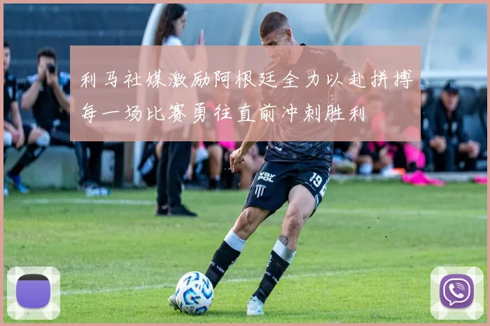 利马社媒激励阿根廷全力以赴拼搏每一场比赛勇往直前冲刺胜利