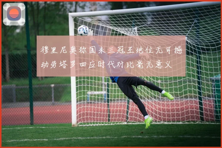穆里尼奥称国米三冠王地位无可撼动劳塔罗回应时代对比毫无意义