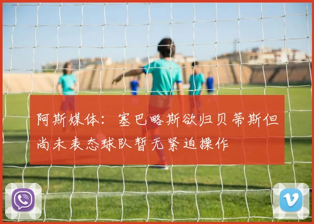 阿斯媒体：塞巴略斯欲归贝蒂斯但尚未表态球队暂无紧迫操作