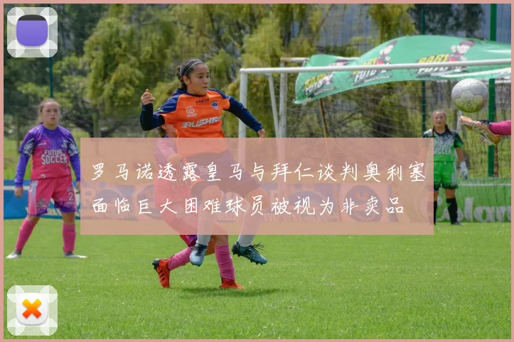 罗马诺透露皇马与拜仁谈判奥利塞面临巨大困难球员被视为非卖品