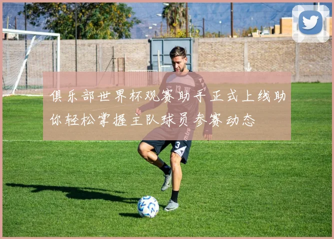 俱乐部世界杯观赛助手正式上线助你轻松掌握主队球员参赛动态