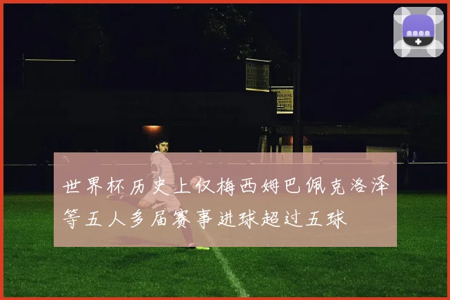 世界杯历史上仅梅西姆巴佩克洛泽等五人多届赛事进球超过五球