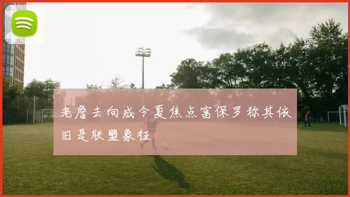 老詹去向成今夏焦点富保罗称其依旧是联盟象征