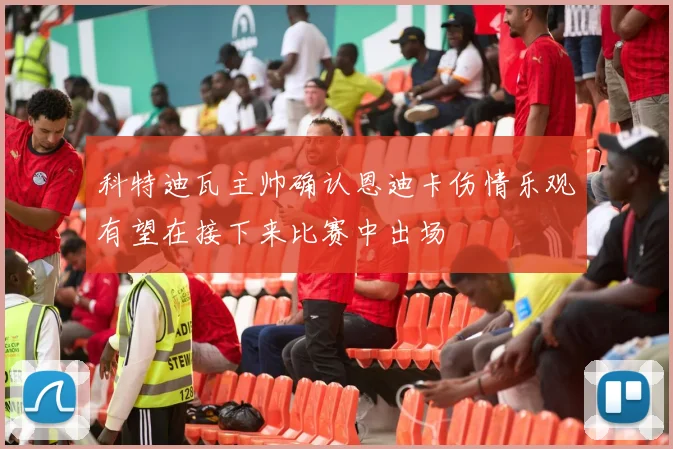 科特迪瓦主帅确认恩迪卡伤情乐观有望在接下来比赛中出场